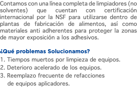Contamos con una línea completa de limpiadores (no solventes) que cuentan con certificación internacional por la NSF para utilizarse dentro de plantas de fabricación de alimentos, así como materiales anti adherentes para proteger la zonas de mayor exposición a los adhesivos. ¿Qué problemas Solucionamos? 1. Tiempos muertos por limpieza de equipos. 2. Deterioro acelerado de los equipos. 3. Reemplazo frecuente de refacciones de equipos aplicadores.