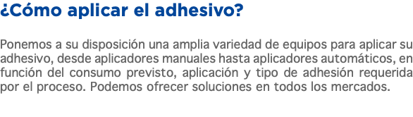 ¿Cómo aplicar el adhesivo? Ponemos a su disposición una amplia variedad de equipos para aplicar su adhesivo, desde aplicadores manuales hasta aplicadores automáticos, en función del consumo previsto, aplicación y tipo de adhesión requerida por el proceso. Podemos ofrecer soluciones en todos los mercados.